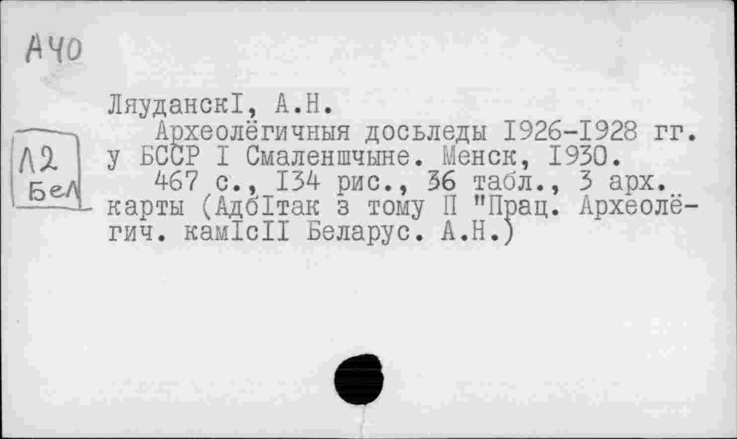 ﻿Mo
Л2.
БеЛ
ЛяуданскІ, A.H.
Археолёгичныя досьледы 1926-1928 гг. у БССР I Смаленшчыне. Менск, 1930.
467 с., 134 рис., 36 табл., 3 арх. карты (Адбітак з тому П "Прац. Археолё-гич. камісії Боларус. А.Н.)